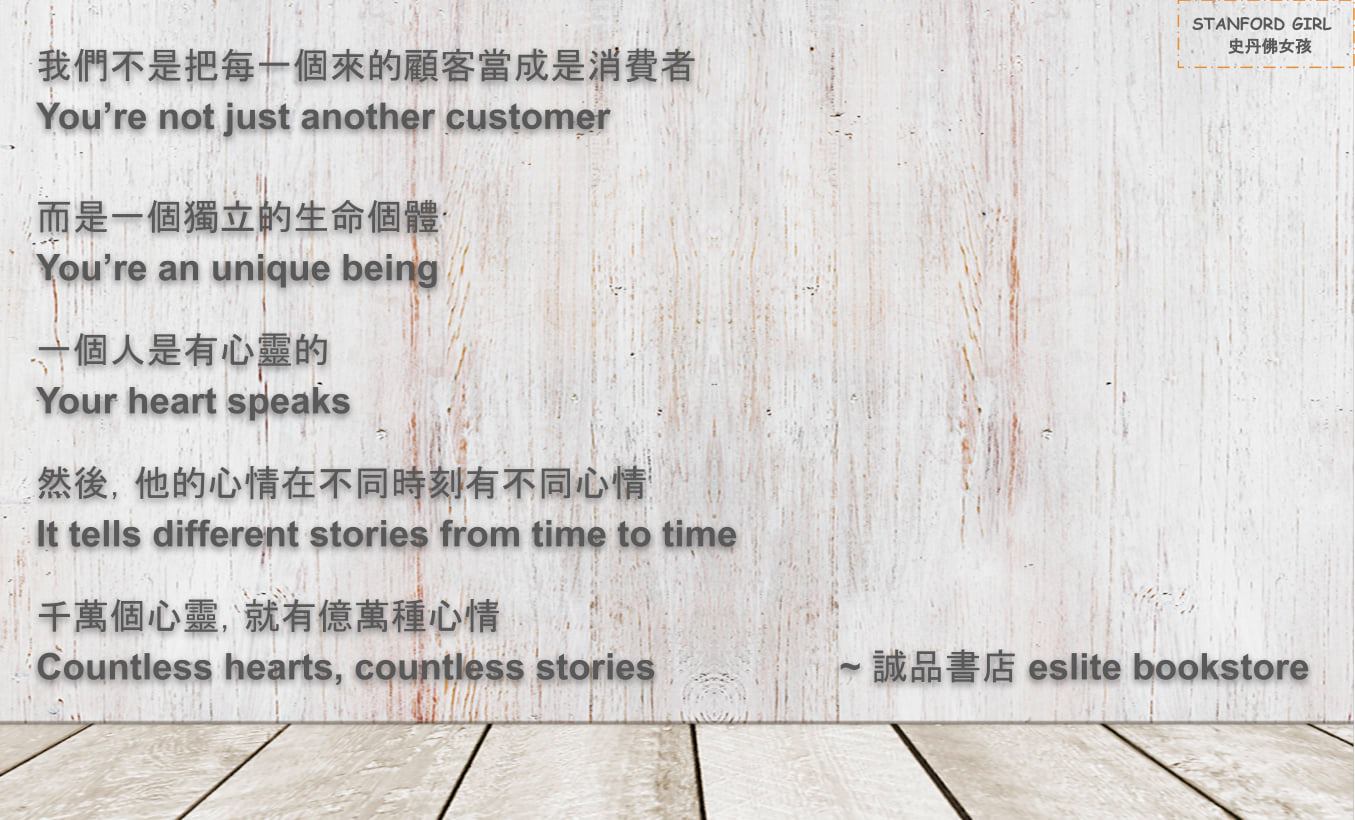 我們不是把每一個來的顧客當成是消費者 You’re not just another customer
而是一個獨立的生命個體 You’re a unique being
一個人是有心靈的 Your heart speaks
然後，他的心情在不同時刻有不同心情 It tells different stories from time to time
千萬個心靈，就有億萬種心情 Countless hearts, countless stories
