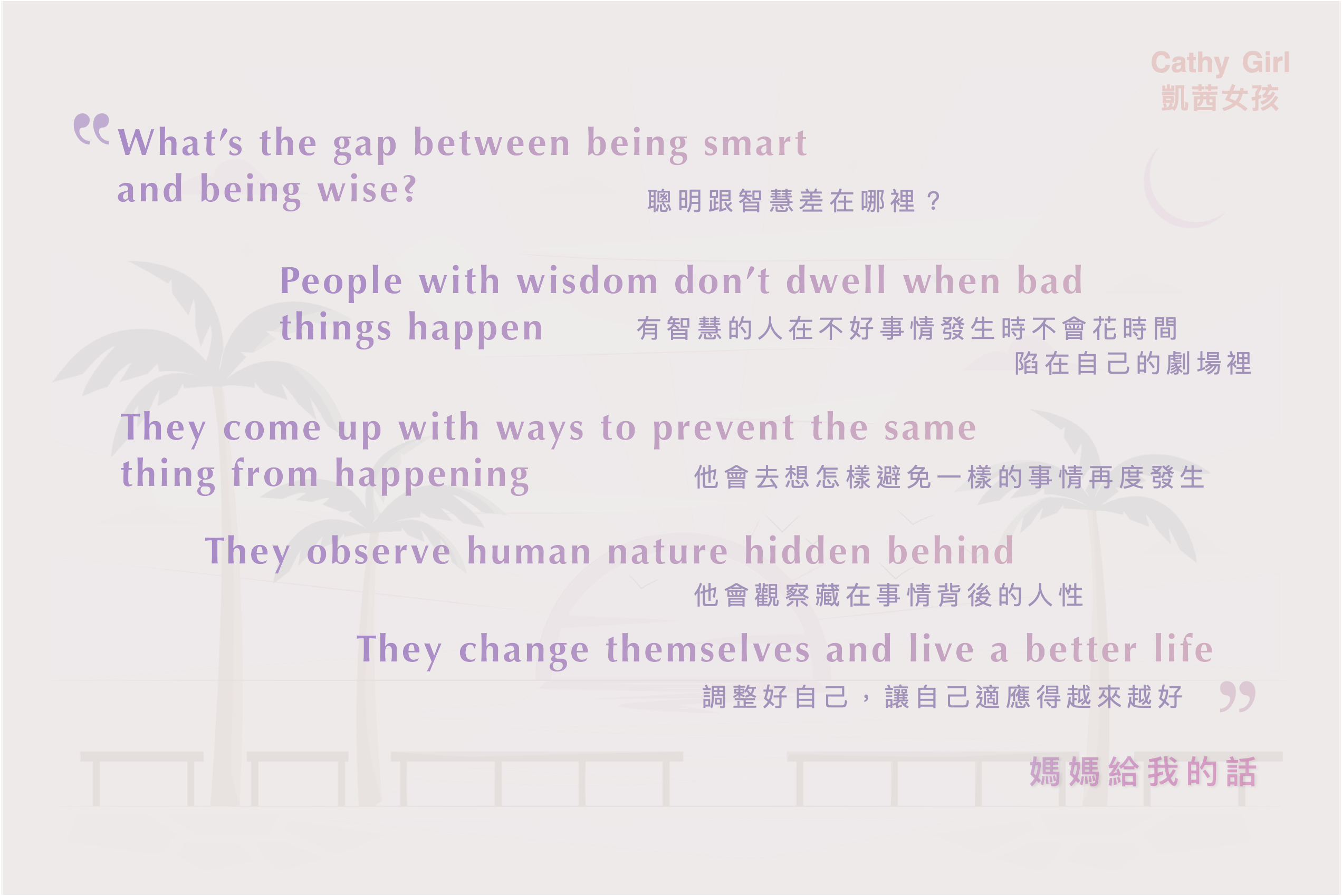 聰明跟智慧差在哪裡？ What's the gap between being smart and being wise?
有智慧的人在不好的事情發生時不會花時間陷在自己的劇場裡 People with wisdom don't dwell when bad things happen
他會去想怎樣避免一樣的事情再度發生 They come up with ways to prevent the same thing from happening
他會觀察藏在事件背後的人性 They observe human nature hidden behind
調整好自己，讓自己適應得越來越好 They change themselves and live a better life