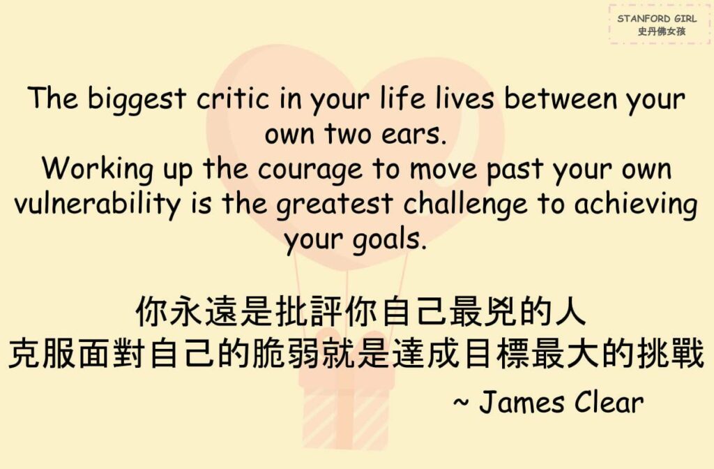 The biggest critic in your life usually lives between your own two ears.
你永遠是批評你自己最兇的人

Working up the courage to move past your own vulnerability and uncertainty is often the greatest challenge you’ll face on the way to achieving your goals.
克服面對自己的脆弱跟不安就是達成目標的路上最大的挑戰